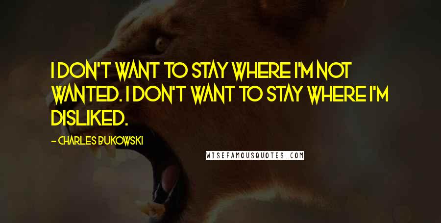 Charles Bukowski Quotes: I don't want to stay where I'm not wanted. I don't want to stay where I'm disliked.