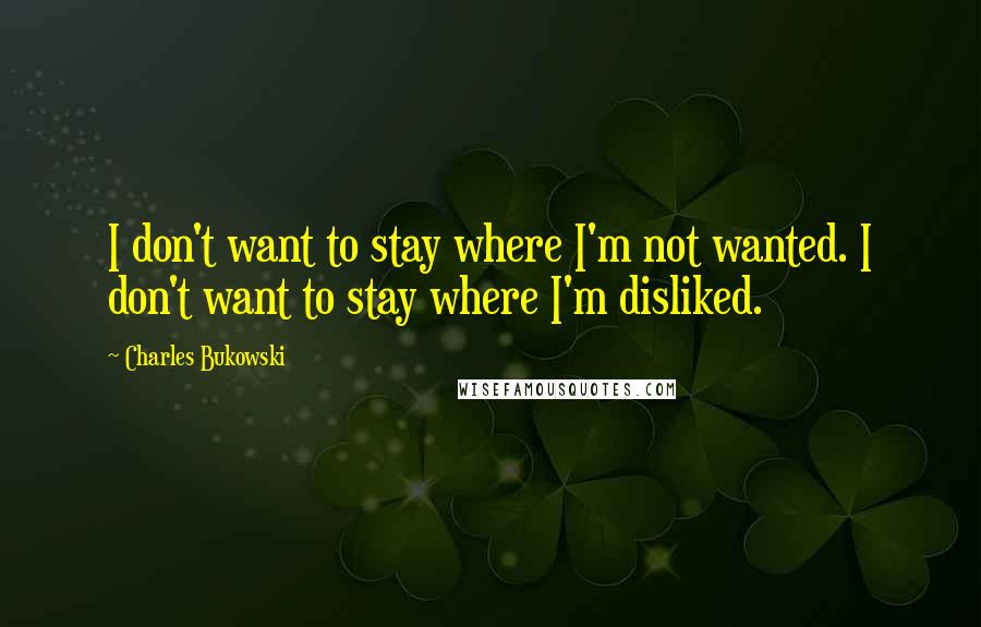 Charles Bukowski Quotes: I don't want to stay where I'm not wanted. I don't want to stay where I'm disliked.