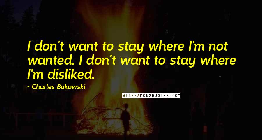 Charles Bukowski Quotes: I don't want to stay where I'm not wanted. I don't want to stay where I'm disliked.