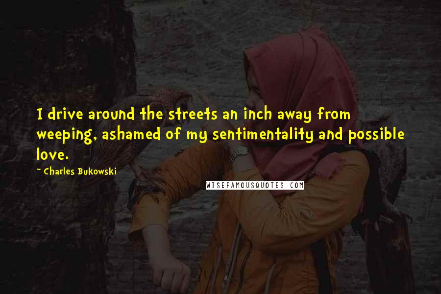 Charles Bukowski Quotes: I drive around the streets an inch away from weeping, ashamed of my sentimentality and possible love.