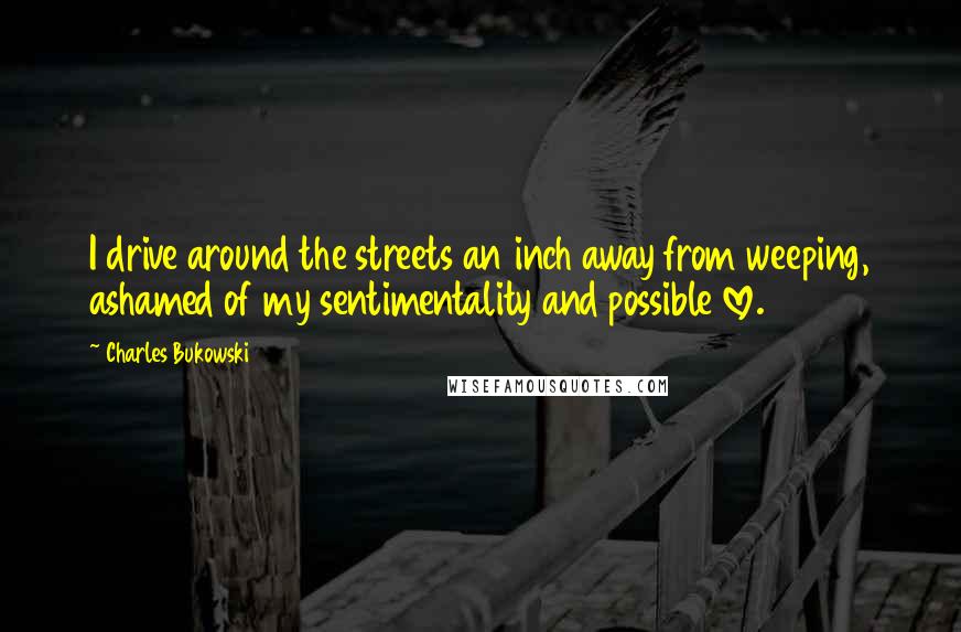 Charles Bukowski Quotes: I drive around the streets an inch away from weeping, ashamed of my sentimentality and possible love.