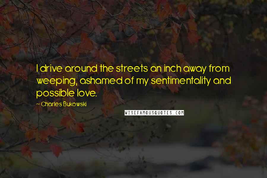 Charles Bukowski Quotes: I drive around the streets an inch away from weeping, ashamed of my sentimentality and possible love.