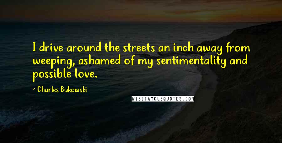 Charles Bukowski Quotes: I drive around the streets an inch away from weeping, ashamed of my sentimentality and possible love.