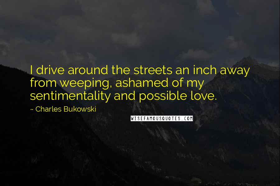 Charles Bukowski Quotes: I drive around the streets an inch away from weeping, ashamed of my sentimentality and possible love.