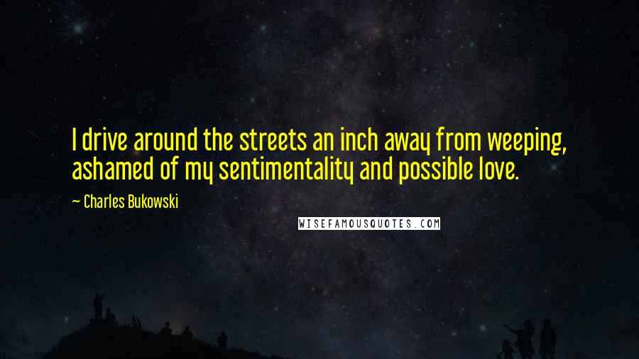 Charles Bukowski Quotes: I drive around the streets an inch away from weeping, ashamed of my sentimentality and possible love.