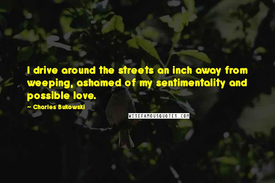 Charles Bukowski Quotes: I drive around the streets an inch away from weeping, ashamed of my sentimentality and possible love.