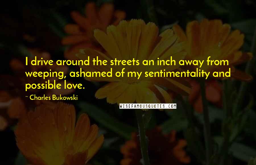 Charles Bukowski Quotes: I drive around the streets an inch away from weeping, ashamed of my sentimentality and possible love.