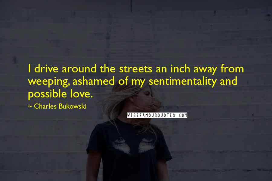 Charles Bukowski Quotes: I drive around the streets an inch away from weeping, ashamed of my sentimentality and possible love.