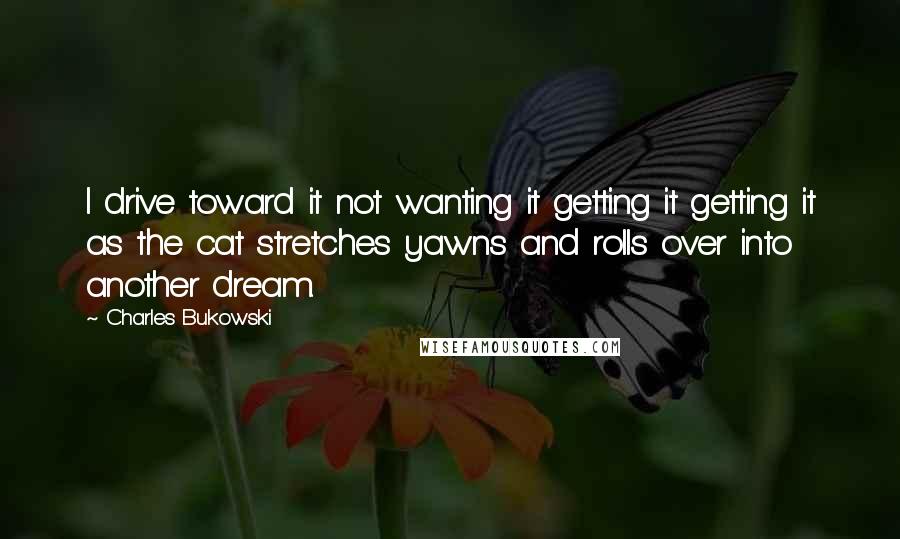 Charles Bukowski Quotes: I drive toward it not wanting it getting it getting it as the cat stretches yawns and rolls over into another dream.