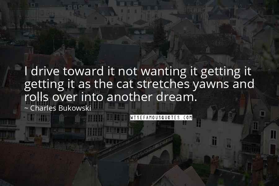Charles Bukowski Quotes: I drive toward it not wanting it getting it getting it as the cat stretches yawns and rolls over into another dream.