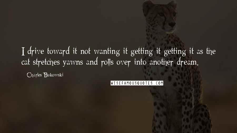 Charles Bukowski Quotes: I drive toward it not wanting it getting it getting it as the cat stretches yawns and rolls over into another dream.