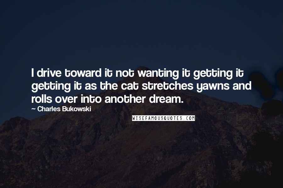 Charles Bukowski Quotes: I drive toward it not wanting it getting it getting it as the cat stretches yawns and rolls over into another dream.