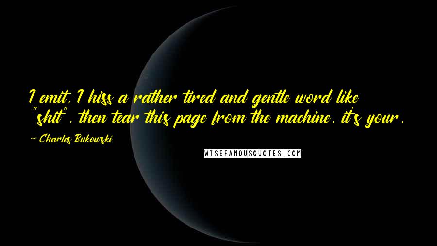 Charles Bukowski Quotes: I emit, I hiss a rather tired and gentle word like "shit", then tear this page from the machine. it's your.