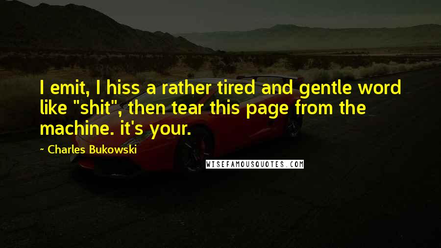 Charles Bukowski Quotes: I emit, I hiss a rather tired and gentle word like "shit", then tear this page from the machine. it's your.