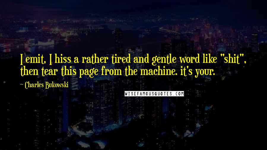 Charles Bukowski Quotes: I emit, I hiss a rather tired and gentle word like "shit", then tear this page from the machine. it's your.