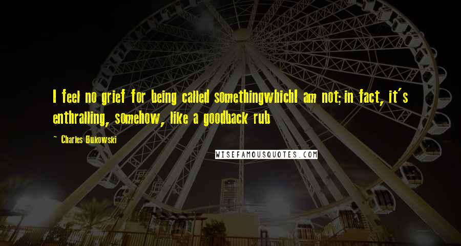 Charles Bukowski Quotes: I feel no grief for being called somethingwhichI am not;in fact, it's enthralling, somehow, like a goodback rub