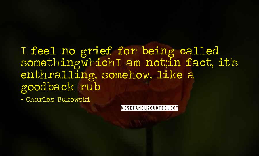 Charles Bukowski Quotes: I feel no grief for being called somethingwhichI am not;in fact, it's enthralling, somehow, like a goodback rub