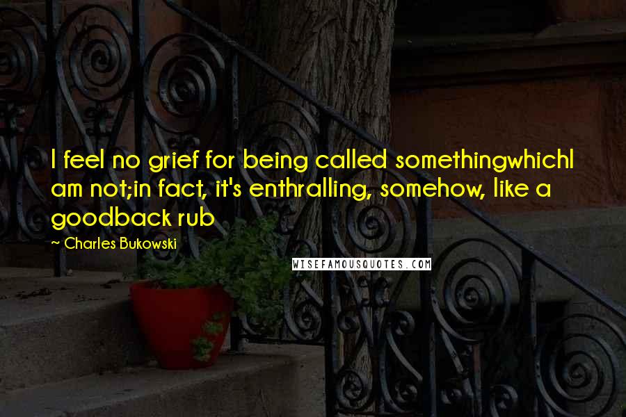 Charles Bukowski Quotes: I feel no grief for being called somethingwhichI am not;in fact, it's enthralling, somehow, like a goodback rub