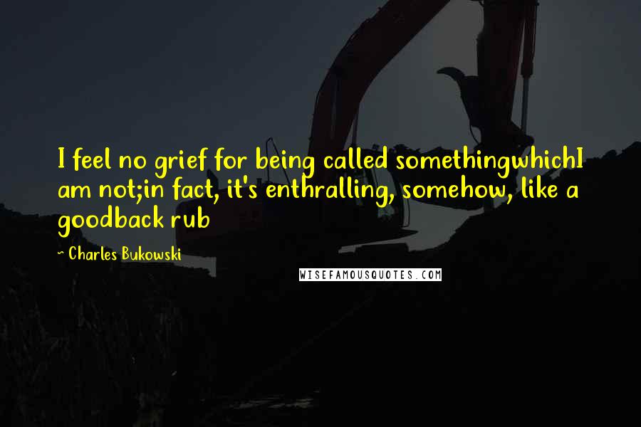 Charles Bukowski Quotes: I feel no grief for being called somethingwhichI am not;in fact, it's enthralling, somehow, like a goodback rub