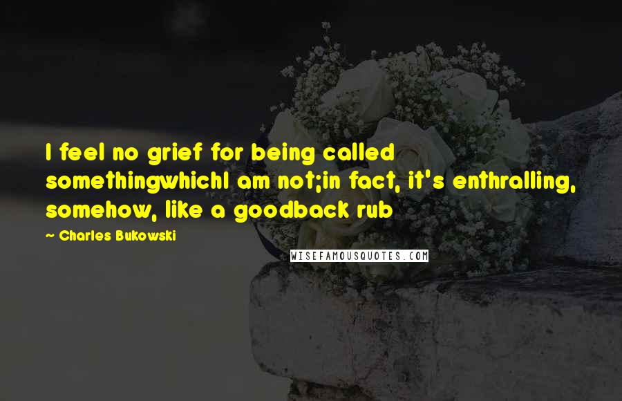 Charles Bukowski Quotes: I feel no grief for being called somethingwhichI am not;in fact, it's enthralling, somehow, like a goodback rub