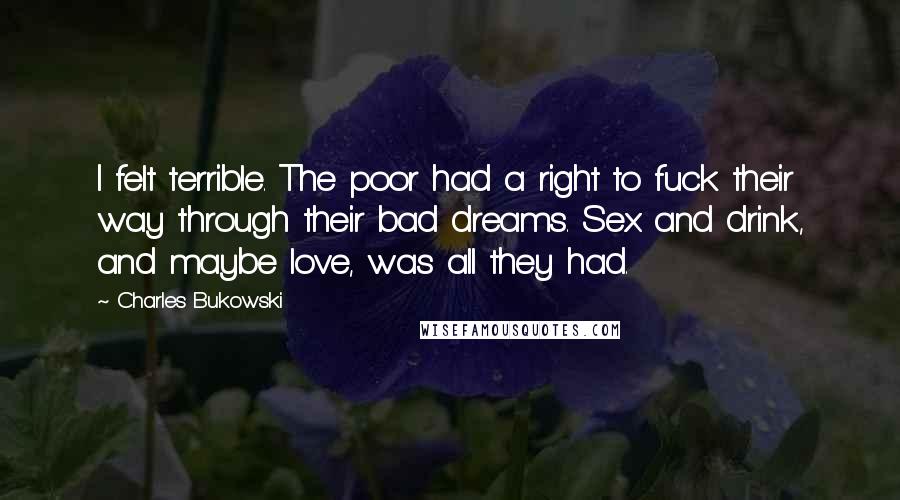 Charles Bukowski Quotes: I felt terrible. The poor had a right to fuck their way through their bad dreams. Sex and drink, and maybe love, was all they had.