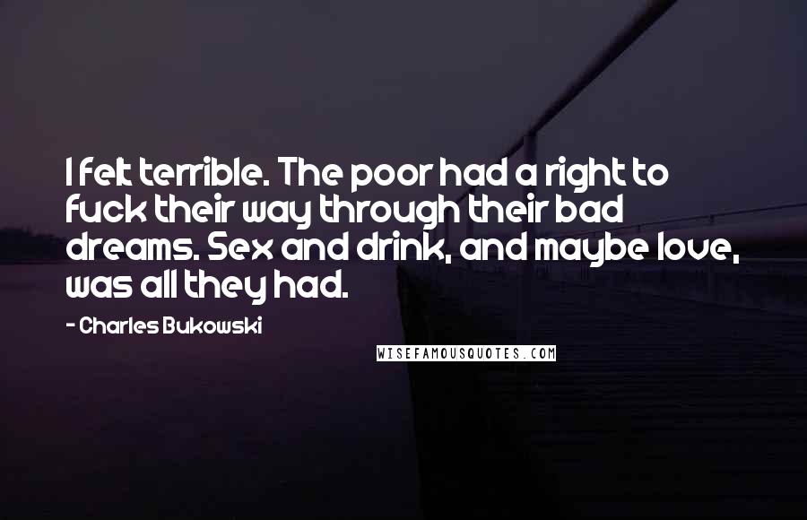Charles Bukowski Quotes: I felt terrible. The poor had a right to fuck their way through their bad dreams. Sex and drink, and maybe love, was all they had.