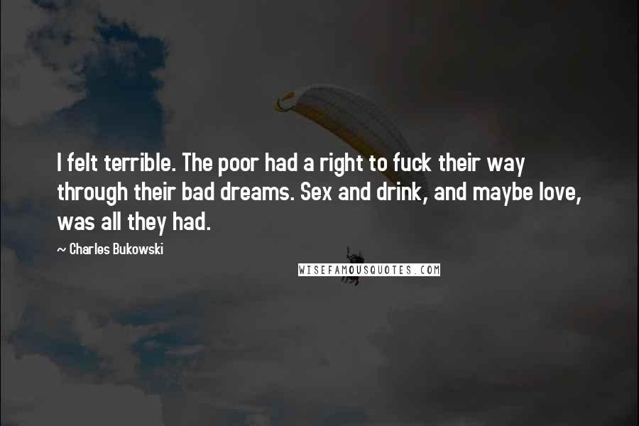 Charles Bukowski Quotes: I felt terrible. The poor had a right to fuck their way through their bad dreams. Sex and drink, and maybe love, was all they had.