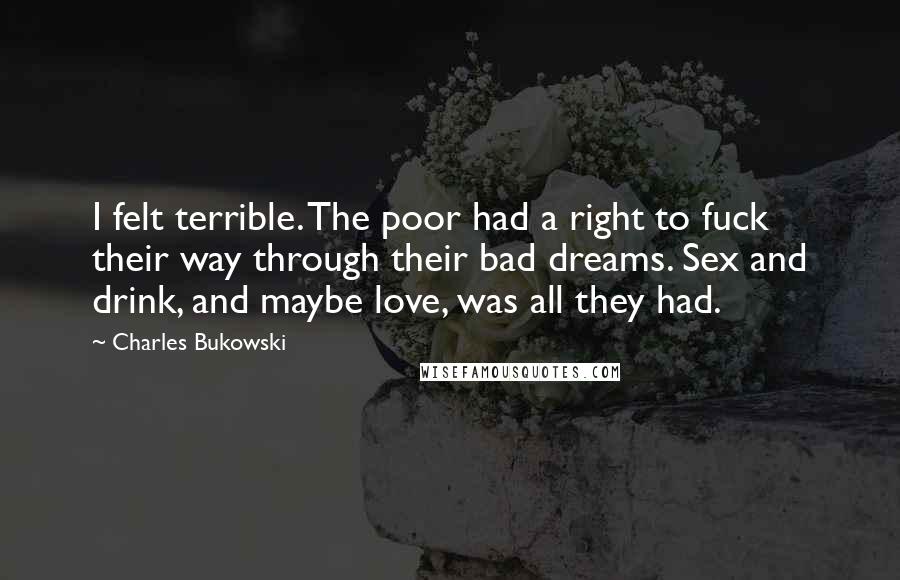Charles Bukowski Quotes: I felt terrible. The poor had a right to fuck their way through their bad dreams. Sex and drink, and maybe love, was all they had.