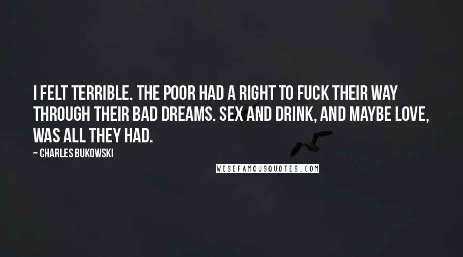 Charles Bukowski Quotes: I felt terrible. The poor had a right to fuck their way through their bad dreams. Sex and drink, and maybe love, was all they had.