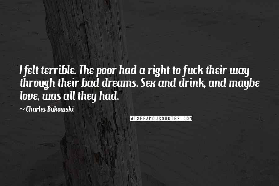 Charles Bukowski Quotes: I felt terrible. The poor had a right to fuck their way through their bad dreams. Sex and drink, and maybe love, was all they had.