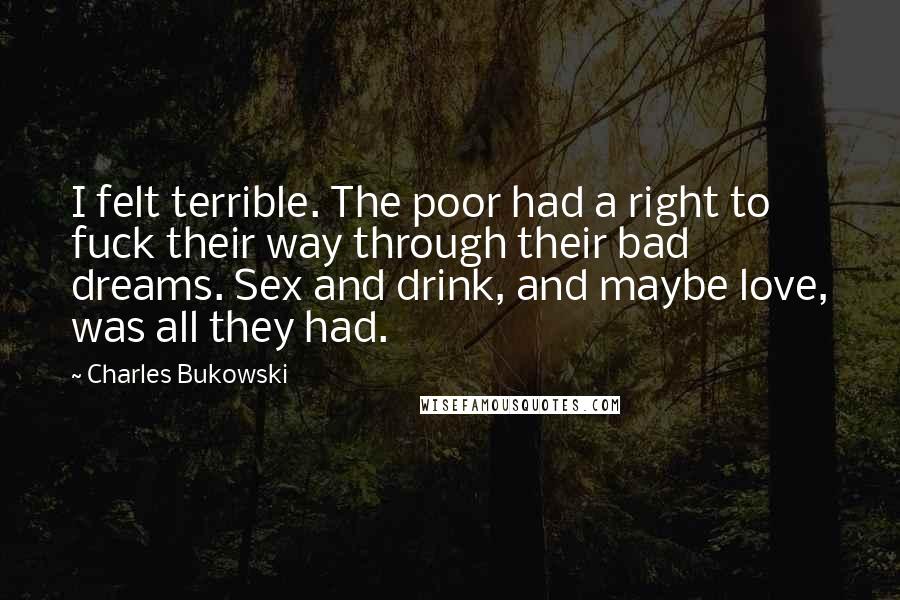 Charles Bukowski Quotes: I felt terrible. The poor had a right to fuck their way through their bad dreams. Sex and drink, and maybe love, was all they had.