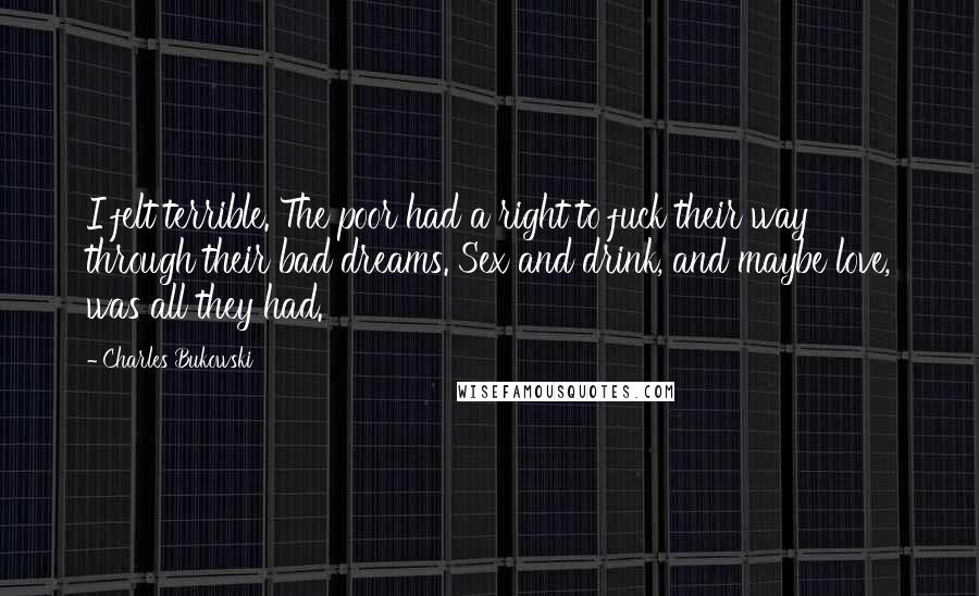 Charles Bukowski Quotes: I felt terrible. The poor had a right to fuck their way through their bad dreams. Sex and drink, and maybe love, was all they had.