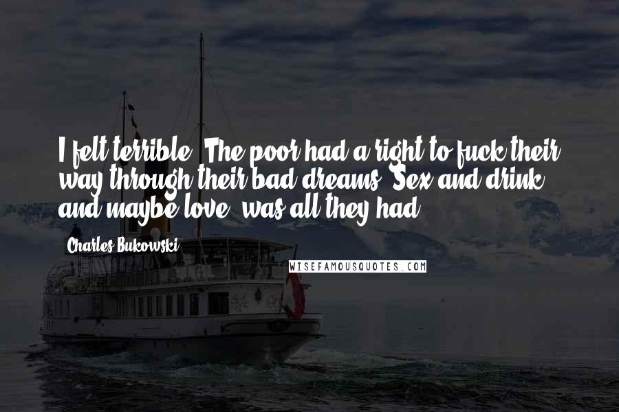 Charles Bukowski Quotes: I felt terrible. The poor had a right to fuck their way through their bad dreams. Sex and drink, and maybe love, was all they had.