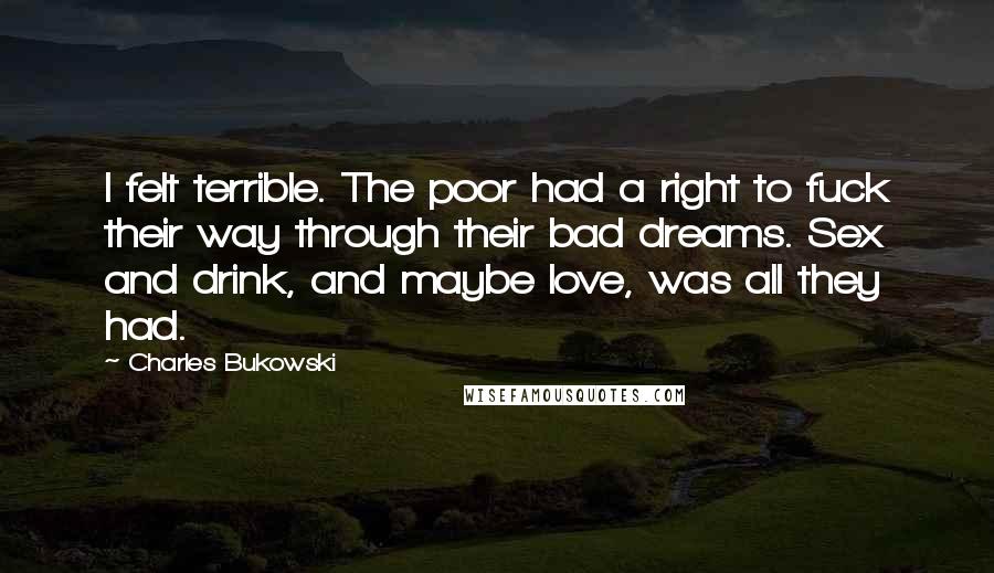 Charles Bukowski Quotes: I felt terrible. The poor had a right to fuck their way through their bad dreams. Sex and drink, and maybe love, was all they had.