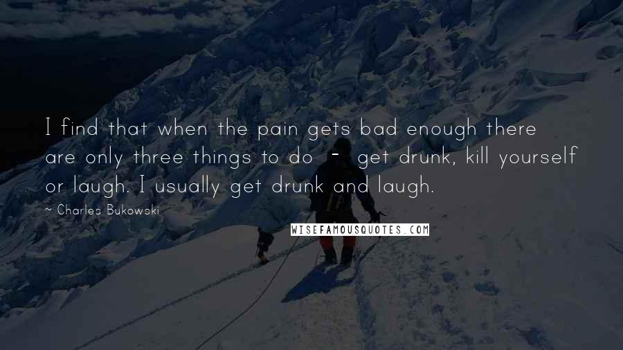 Charles Bukowski Quotes: I find that when the pain gets bad enough there are only three things to do - get drunk, kill yourself or laugh. I usually get drunk and laugh.
