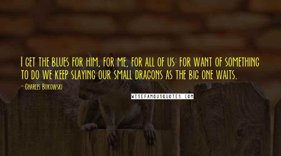 Charles Bukowski Quotes: I get the blues for him, for me, for all of us: for want of something to do we keep slaying our small dragons as the big one waits.