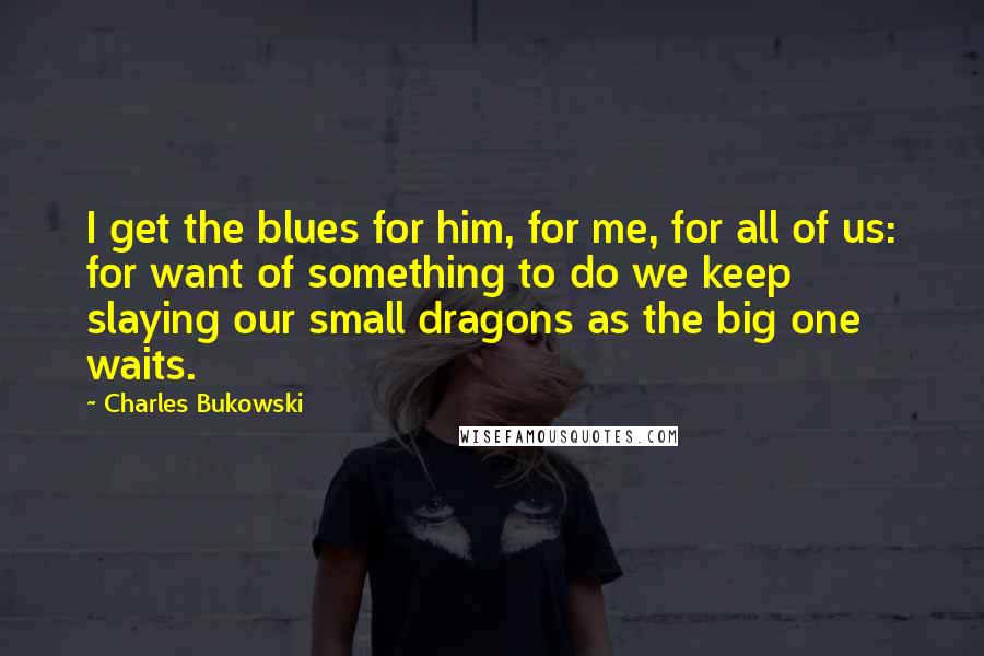 Charles Bukowski Quotes: I get the blues for him, for me, for all of us: for want of something to do we keep slaying our small dragons as the big one waits.