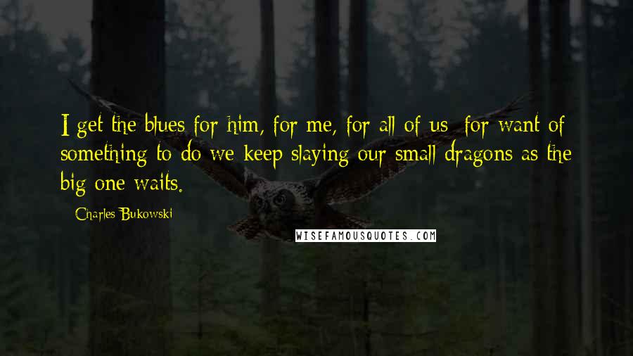 Charles Bukowski Quotes: I get the blues for him, for me, for all of us: for want of something to do we keep slaying our small dragons as the big one waits.