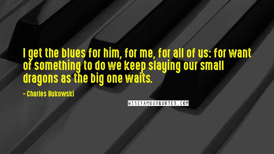 Charles Bukowski Quotes: I get the blues for him, for me, for all of us: for want of something to do we keep slaying our small dragons as the big one waits.