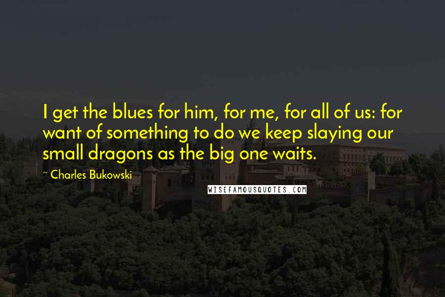 Charles Bukowski Quotes: I get the blues for him, for me, for all of us: for want of something to do we keep slaying our small dragons as the big one waits.