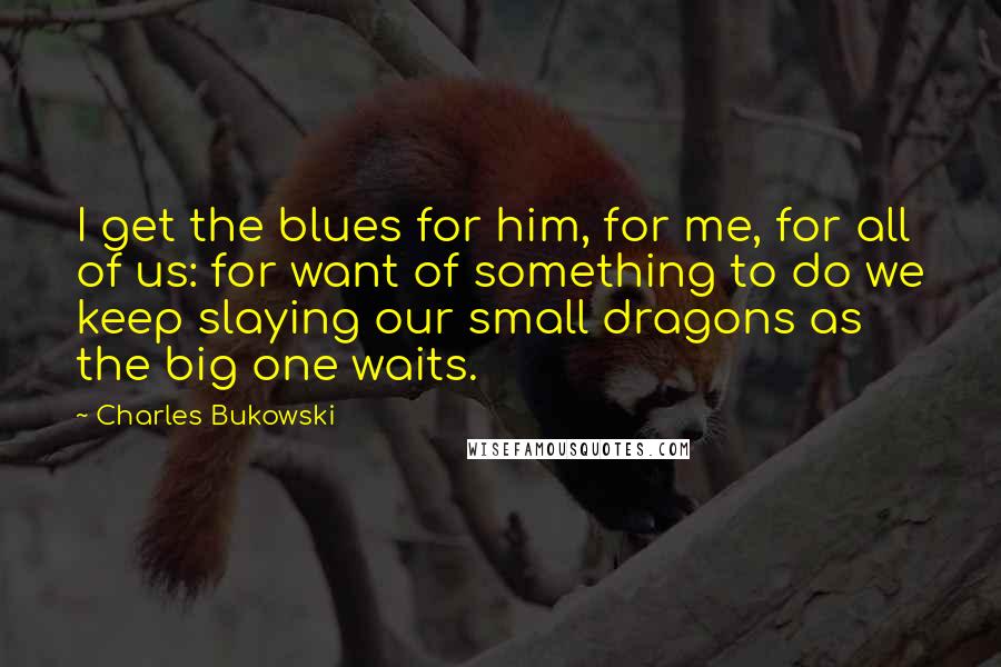 Charles Bukowski Quotes: I get the blues for him, for me, for all of us: for want of something to do we keep slaying our small dragons as the big one waits.