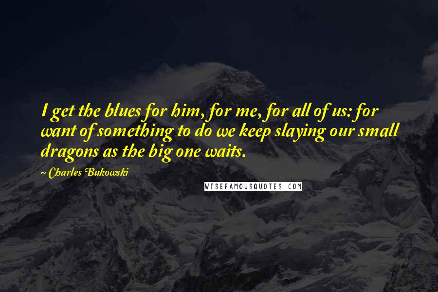 Charles Bukowski Quotes: I get the blues for him, for me, for all of us: for want of something to do we keep slaying our small dragons as the big one waits.