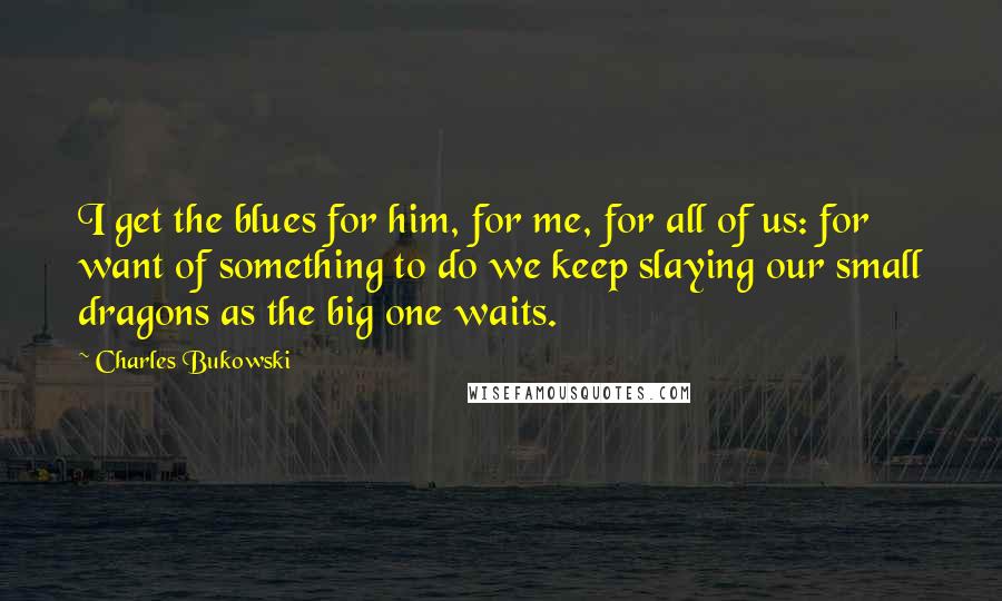 Charles Bukowski Quotes: I get the blues for him, for me, for all of us: for want of something to do we keep slaying our small dragons as the big one waits.