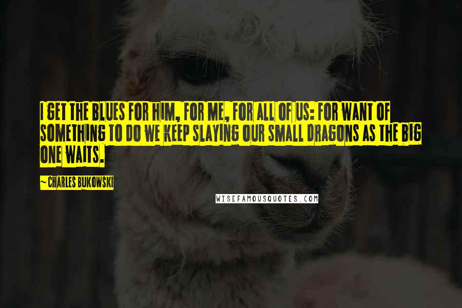 Charles Bukowski Quotes: I get the blues for him, for me, for all of us: for want of something to do we keep slaying our small dragons as the big one waits.