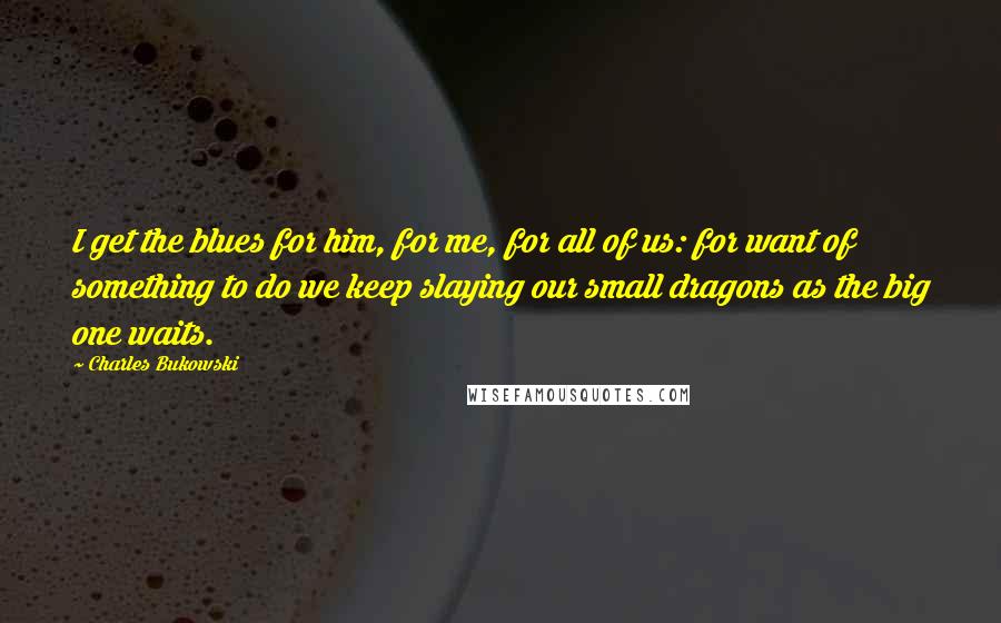 Charles Bukowski Quotes: I get the blues for him, for me, for all of us: for want of something to do we keep slaying our small dragons as the big one waits.