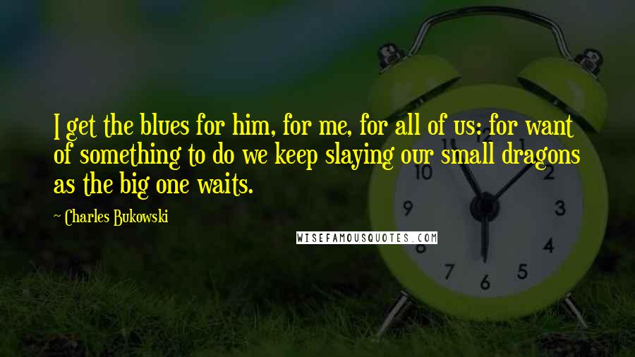 Charles Bukowski Quotes: I get the blues for him, for me, for all of us: for want of something to do we keep slaying our small dragons as the big one waits.
