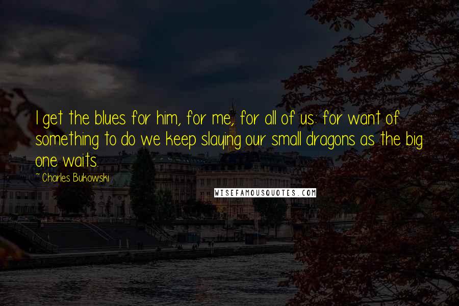 Charles Bukowski Quotes: I get the blues for him, for me, for all of us: for want of something to do we keep slaying our small dragons as the big one waits.