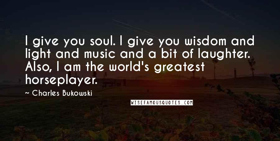 Charles Bukowski Quotes: I give you soul. I give you wisdom and light and music and a bit of laughter. Also, I am the world's greatest horseplayer.