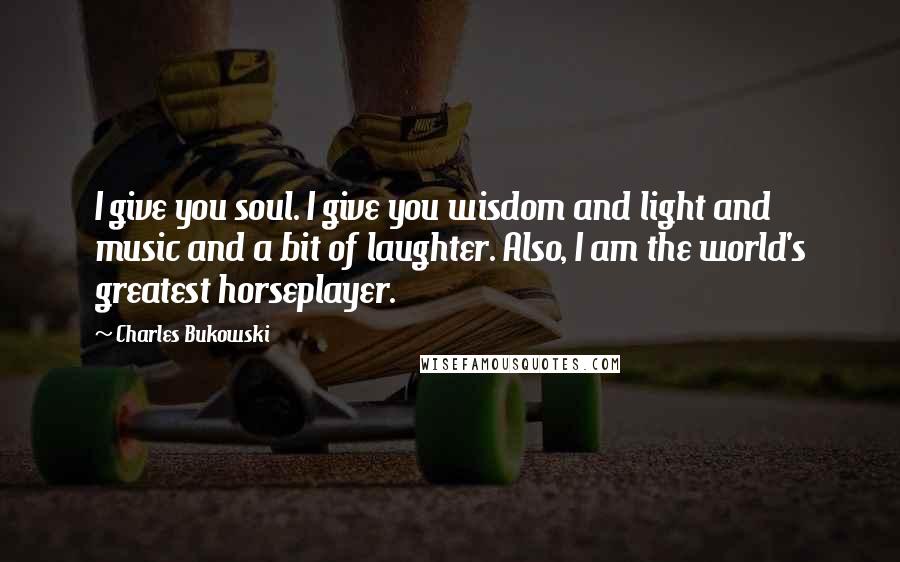 Charles Bukowski Quotes: I give you soul. I give you wisdom and light and music and a bit of laughter. Also, I am the world's greatest horseplayer.