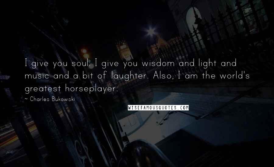 Charles Bukowski Quotes: I give you soul. I give you wisdom and light and music and a bit of laughter. Also, I am the world's greatest horseplayer.